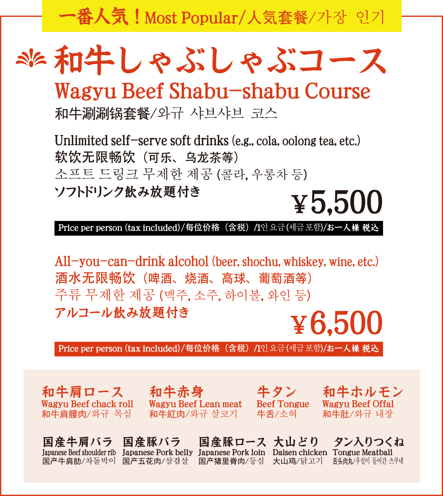 一番人気！ 和牛しゃぶしゃぶコース ソフトドリンク飲み放題付き 5,500円／お一人様 税込　アルコール飲み放題付き 6,500円／お一人様 税込　和牛肩ロース 和牛赤身 牛タン 和牛ホルモン 国産牛肩バラ 国産豚バラ 国産豚ロース 大山どり タン入りつくね / Most popular! Wagyu shabu-shabu course with all-you-can-drink soft drinks 5,500 yen/person incl. tax Wagyu beef shoulder loin Wagyu beef lean meat Wagyu beef tongue Wagyu beef hormone Wagyu beef shoulder ribs Japanese pork belly Japanese pork loin Daisen chicken Tsukune with tongue / 最受欢迎 和牛涮涮锅套餐，附带任饮软饮料 5,500 日元/人（含税 酒精 6,500 日元/人（含税） 和牛肩胛里脊肉 和牛瘦肉 牛舌 和牛荷尔蒙 日本牛肩胛里脊肉 日本猪肚 日本猪里脊肉 大山鸡肉 舌头佃 / 가장 인기! 와규 샤브샤브 코스 소프트 드링크 무제한 포함 5,500엔／1인당 세금 포함 알코올 무제한 포함 6,500엔／1인당 세금 포함 와규 어깨살 와규 살코기 와규 우설 와규 호르몬 국산 소 어깨살 국산 돼지 삼겹살 국산 돼지 등심 오야마 도리 탄이 들어간 츠쿠네