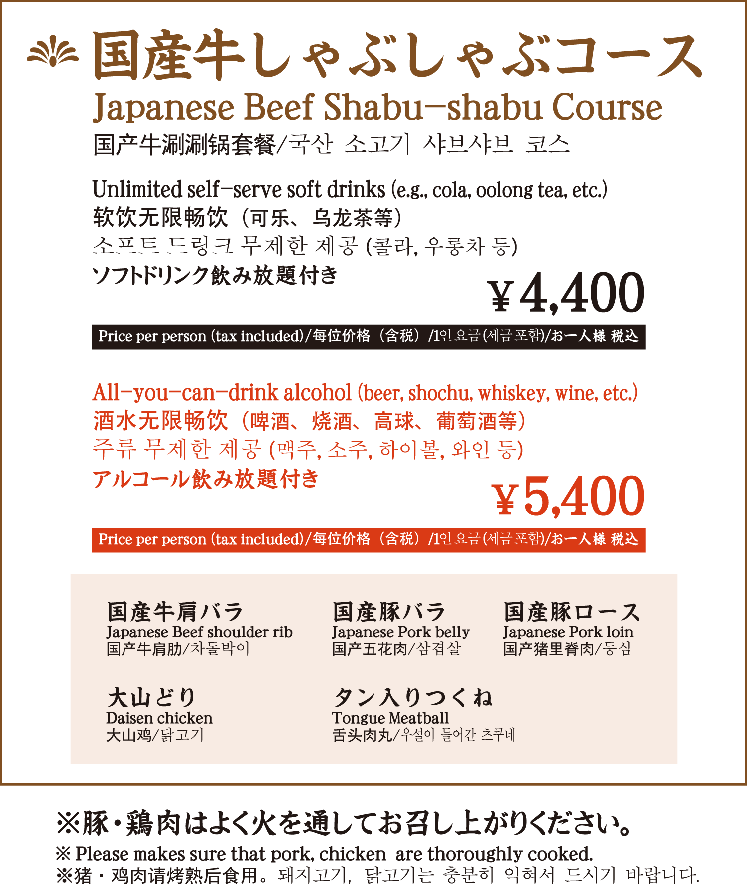 国産牛しゃぶしゃぶコース ソフトドリンク飲み放題付き 4,400円 お一人様 税込／アルコール飲み放題付き 5,400円 お一人様 税込 国産牛肩バラ 国産豚バラ 国産豚ロース 大山どり タン入りつくね ／ ※豚・鶏肉はよく火を通してお召し上がりください。 / Japanese beef shabu-shabu course with all-you-can-drink soft drinks 4,400 yen per person (tax included) / with all-you-can-drink alcohol 5,400 yen per person (tax included) Japanese beef shoulder ribs Japanese pork belly Japanese pork loin Japanese mountain chicken with tongue and Tsukune / * Please cook pork and chicken well before consumption. / 日式牛肉涮涮锅套餐（含畅饮软饮料）每人 4,400 日元（含税）/（含畅饮酒水）每人 5,400 日元（含税） 日式牛肩排 日式猪肚 日式猪里脊 日式山地鸡舌月/ * 请将猪肉和鸡肉煮熟后再食用。 / 국산 소고기 샤브샤브 코스 소프트 드링크 무제한 포함 4,400엔 1인 세금 포함 / 알코올 무제한 포함 5,400엔 1인 세금 포함 국산 소 어깨살 국산 삼겹살 국산 돼지 삼겹살 국산 돼지 등심 오야마도리 탕수육 / ※돼지, 닭고기는 충분히 익혀서 드시기 바랍니다.